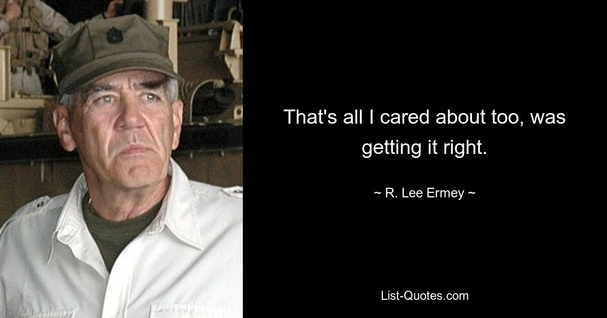 That's all I cared about too, was getting it right. — © R. Lee Ermey