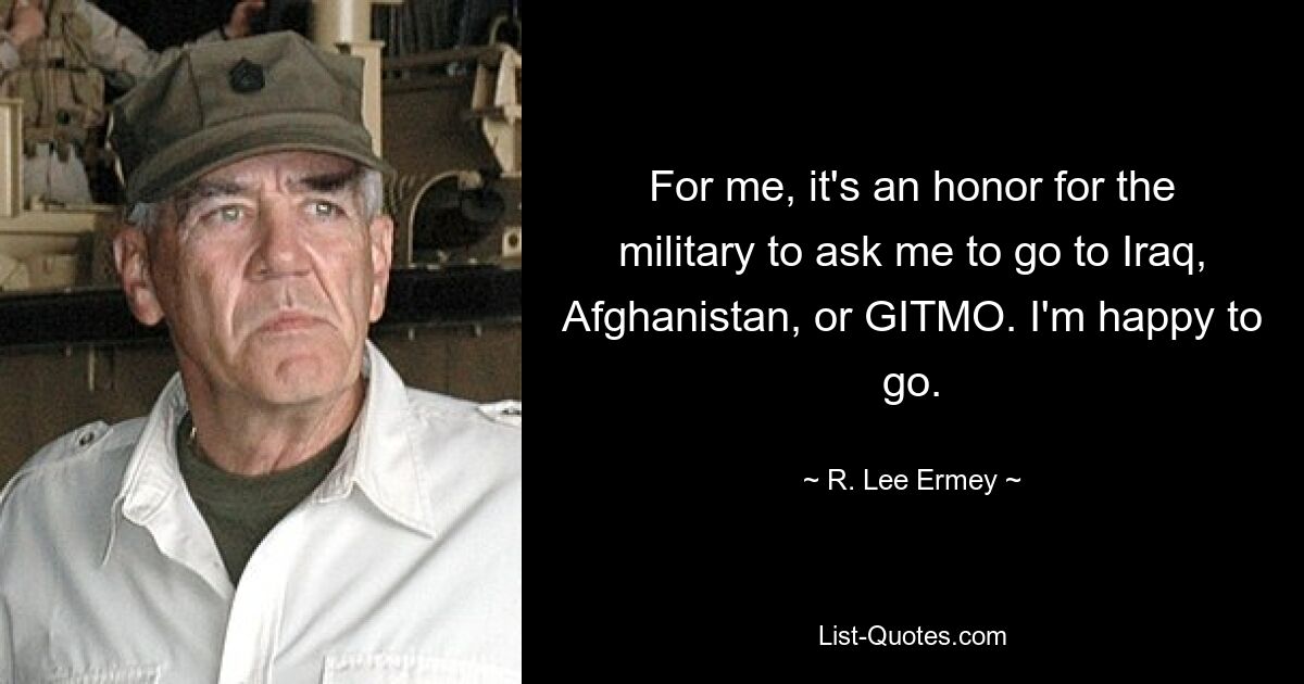 For me, it's an honor for the military to ask me to go to Iraq, Afghanistan, or GITMO. I'm happy to go. — © R. Lee Ermey