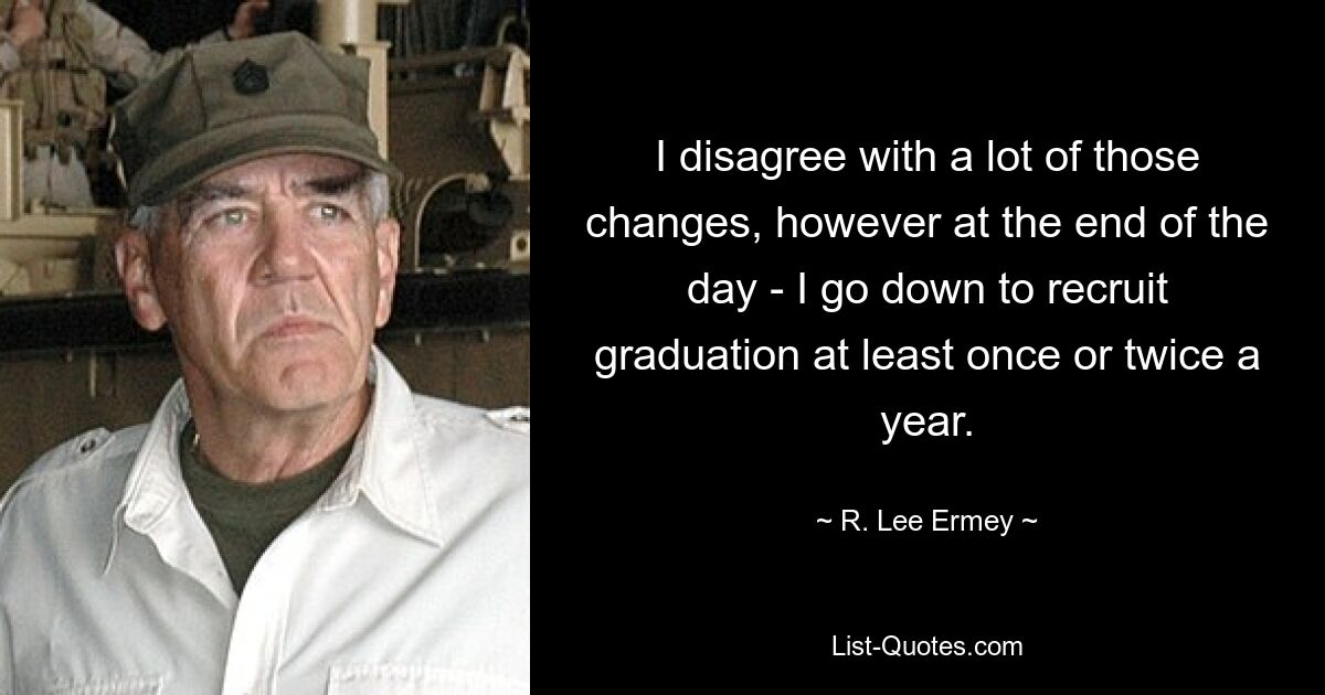 I disagree with a lot of those changes, however at the end of the day - I go down to recruit graduation at least once or twice a year. — © R. Lee Ermey