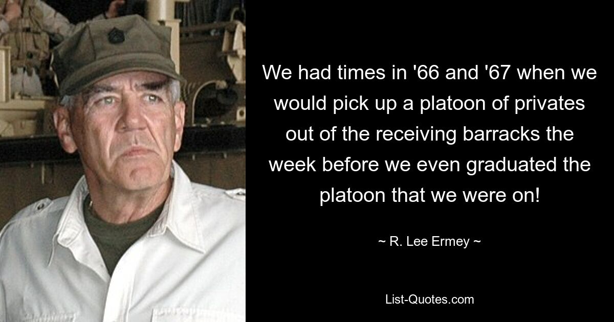 We had times in '66 and '67 when we would pick up a platoon of privates out of the receiving barracks the week before we even graduated the platoon that we were on! — © R. Lee Ermey