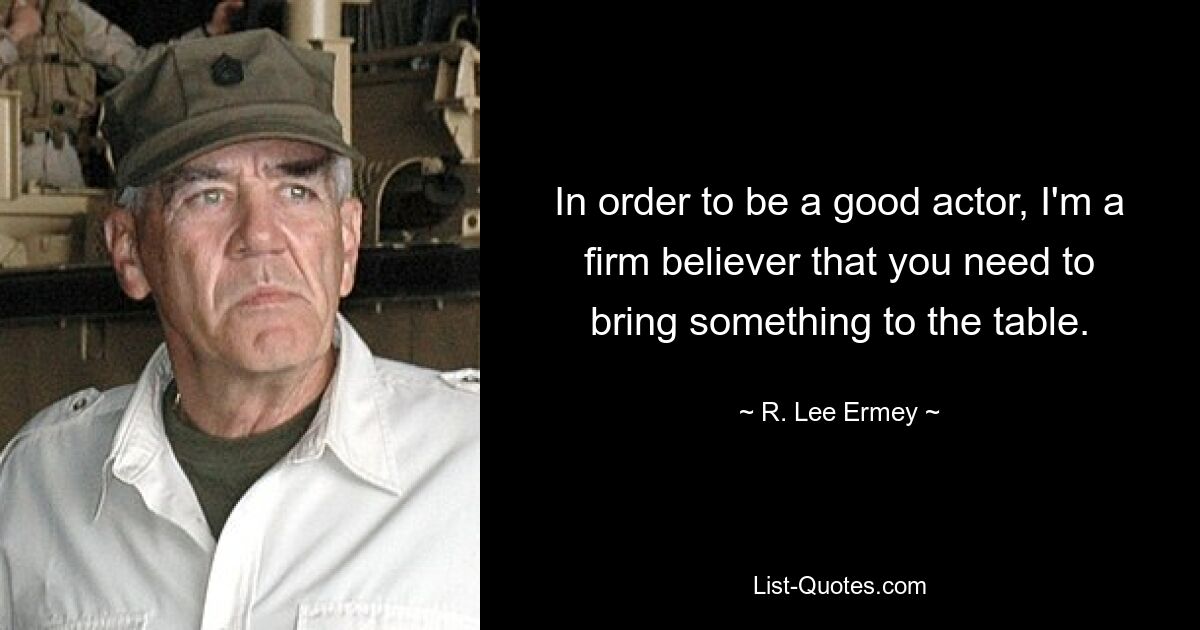 In order to be a good actor, I'm a firm believer that you need to bring something to the table. — © R. Lee Ermey