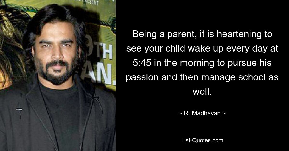 Being a parent, it is heartening to see your child wake up every day at 5:45 in the morning to pursue his passion and then manage school as well. — © R. Madhavan