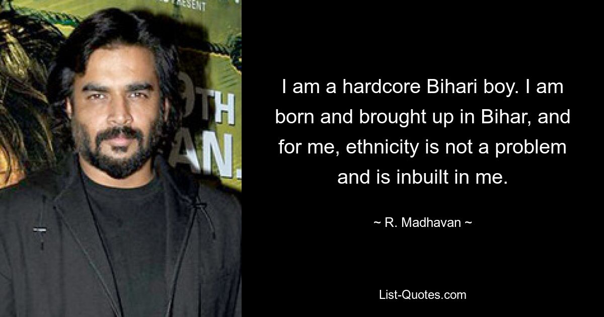 I am a hardcore Bihari boy. I am born and brought up in Bihar, and for me, ethnicity is not a problem and is inbuilt in me. — © R. Madhavan