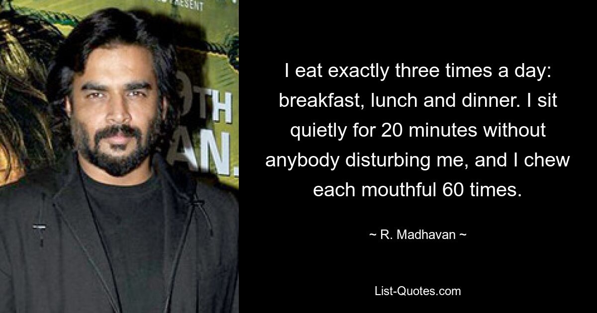 I eat exactly three times a day: breakfast, lunch and dinner. I sit quietly for 20 minutes without anybody disturbing me, and I chew each mouthful 60 times. — © R. Madhavan