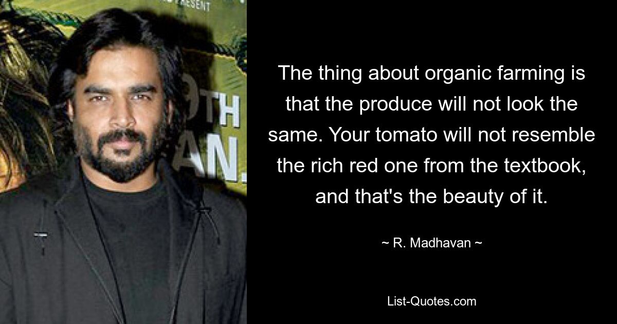 The thing about organic farming is that the produce will not look the same. Your tomato will not resemble the rich red one from the textbook, and that's the beauty of it. — © R. Madhavan