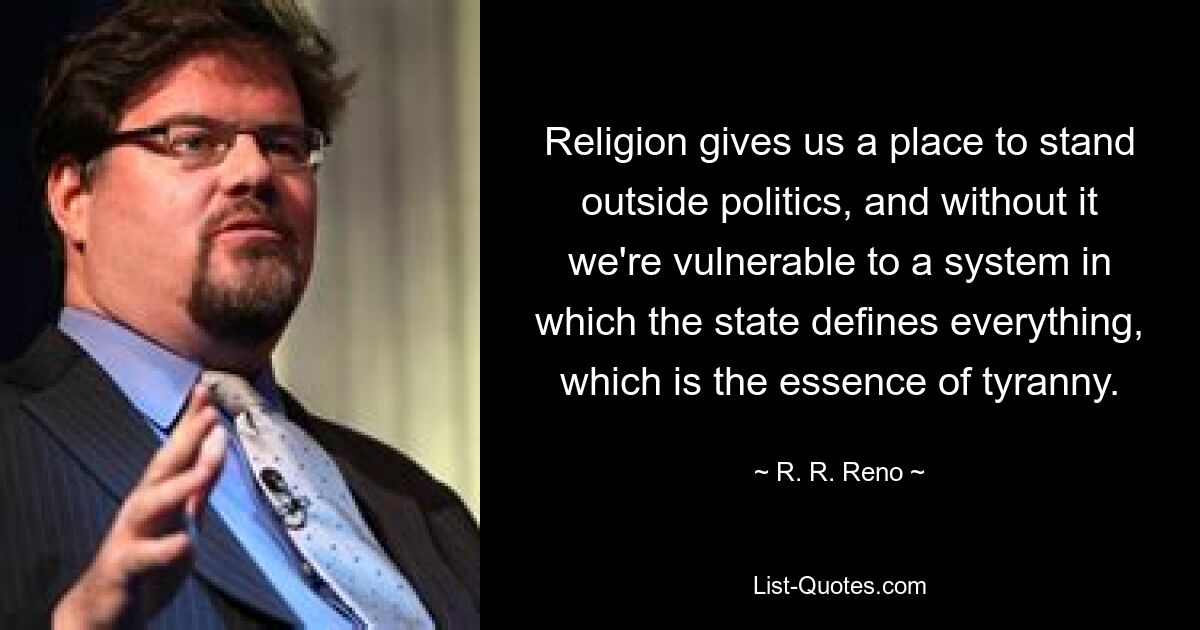 Religion gives us a place to stand outside politics, and without it we're vulnerable to a system in which the state defines everything, which is the essence of tyranny. — © R. R. Reno