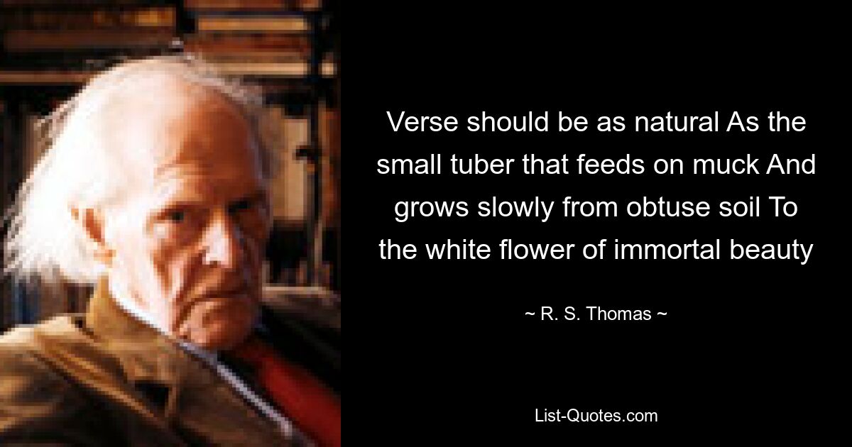 Verse should be as natural As the small tuber that feeds on muck And grows slowly from obtuse soil To the white flower of immortal beauty — © R. S. Thomas