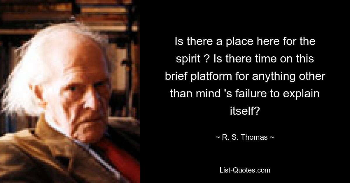 Is there a place here for the spirit ? Is there time on this brief platform for anything other than mind 's failure to explain itself? — © R. S. Thomas