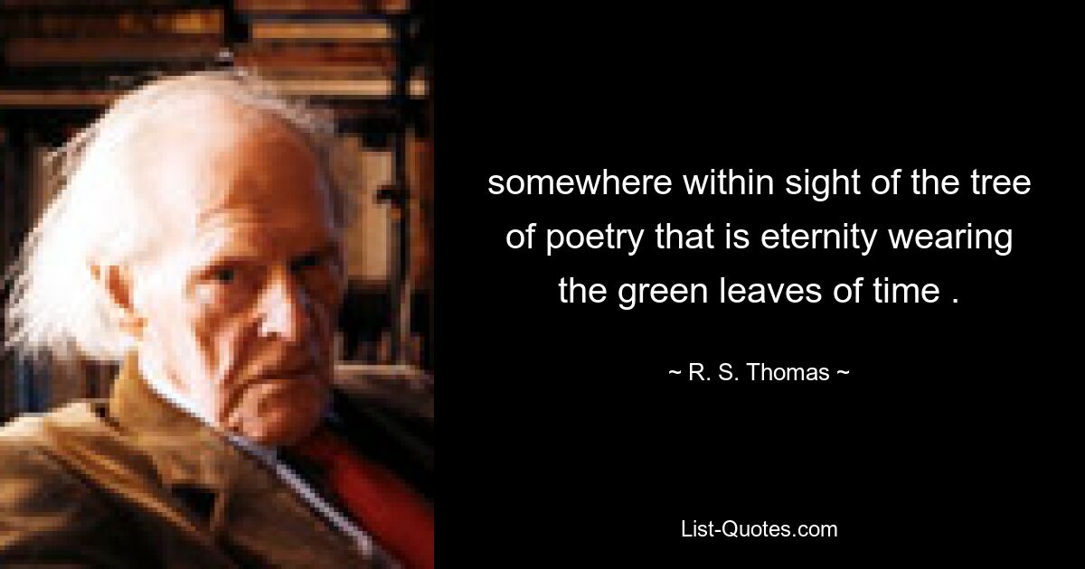 somewhere within sight of the tree of poetry that is eternity wearing the green leaves of time . — © R. S. Thomas