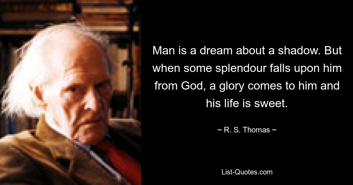 Man is a dream about a shadow. But when some splendour falls upon him from God, a glory comes to him and his life is sweet. — © R. S. Thomas