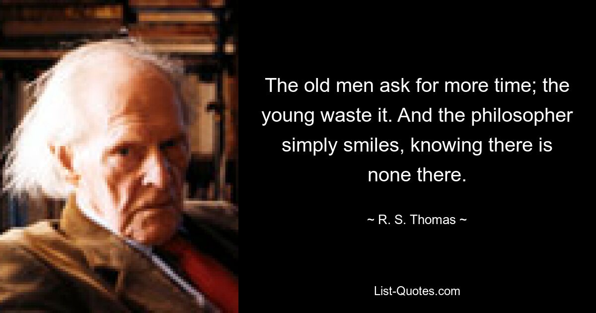 The old men ask for more time; the young waste it. And the philosopher simply smiles, knowing there is none there. — © R. S. Thomas