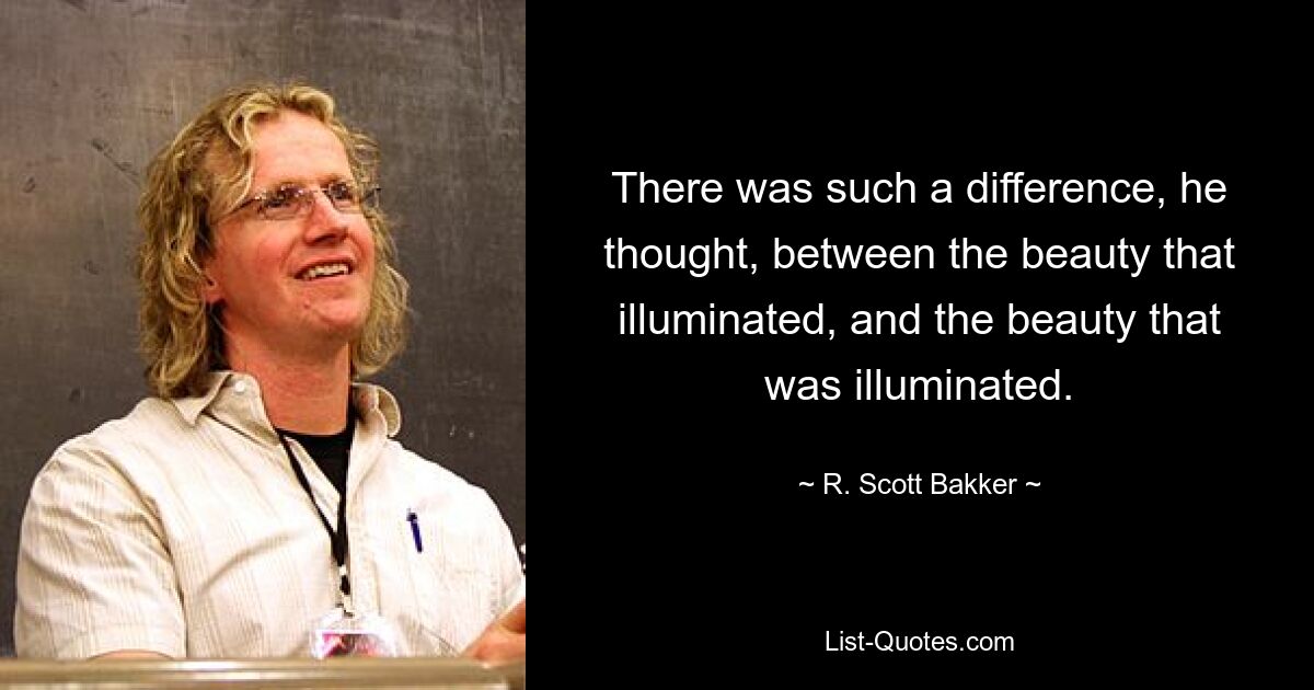 There was such a difference, he thought, between the beauty that illuminated, and the beauty that was illuminated. — © R. Scott Bakker