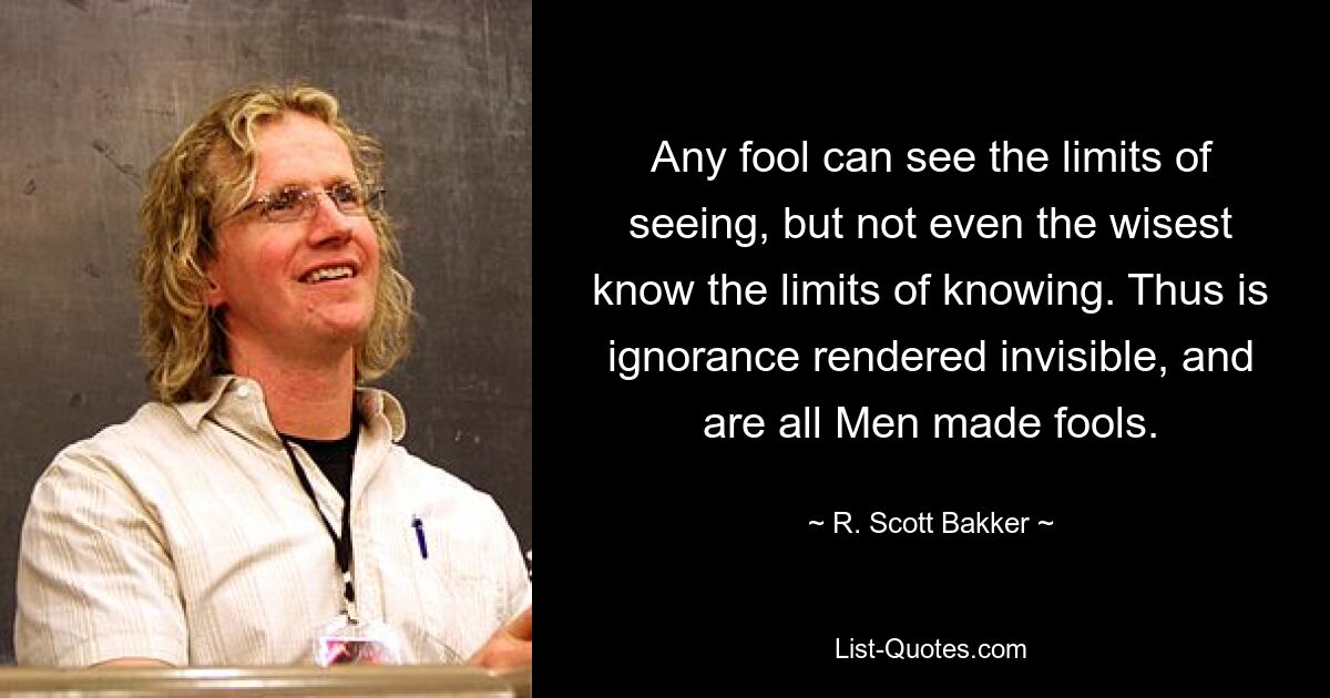 Any fool can see the limits of seeing, but not even the wisest know the limits of knowing. Thus is ignorance rendered invisible, and are all Men made fools. — © R. Scott Bakker