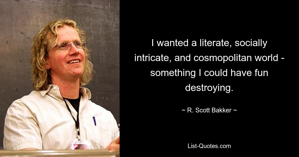 I wanted a literate, socially intricate, and cosmopolitan world - something I could have fun destroying. — © R. Scott Bakker