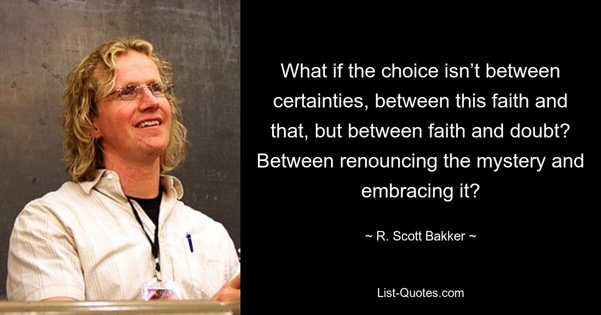 What if the choice isn’t between certainties, between this faith and that, but between faith and doubt? Between renouncing the mystery and embracing it? — © R. Scott Bakker