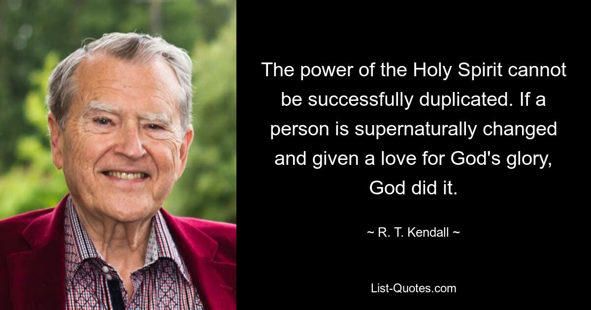 The power of the Holy Spirit cannot be successfully duplicated. If a person is supernaturally changed and given a love for God's glory, God did it. — © R. T. Kendall