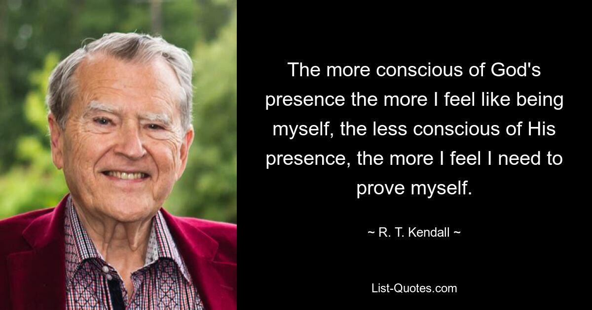 The more conscious of God's presence the more I feel like being myself, the less conscious of His presence, the more I feel I need to prove myself. — © R. T. Kendall