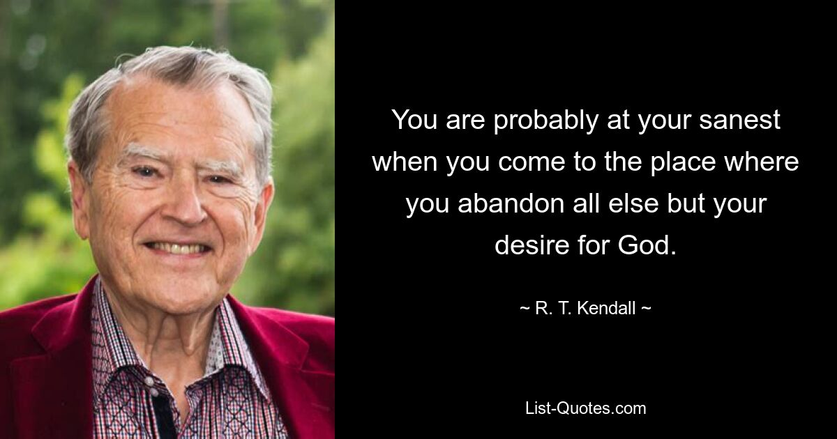 You are probably at your sanest when you come to the place where you abandon all else but your desire for God. — © R. T. Kendall