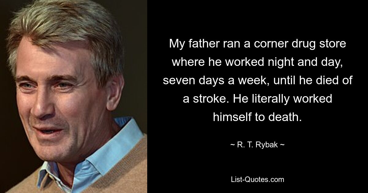 My father ran a corner drug store where he worked night and day, seven days a week, until he died of a stroke. He literally worked himself to death. — © R. T. Rybak