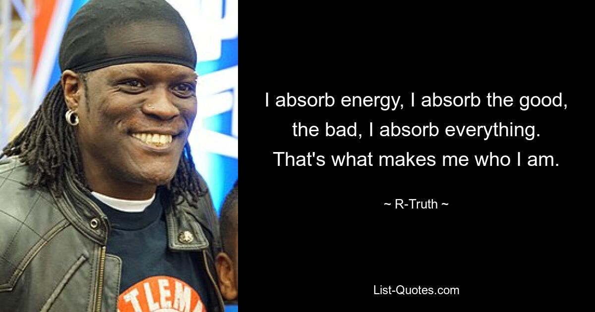 I absorb energy, I absorb the good, the bad, I absorb everything. That's what makes me who I am. — © R-Truth