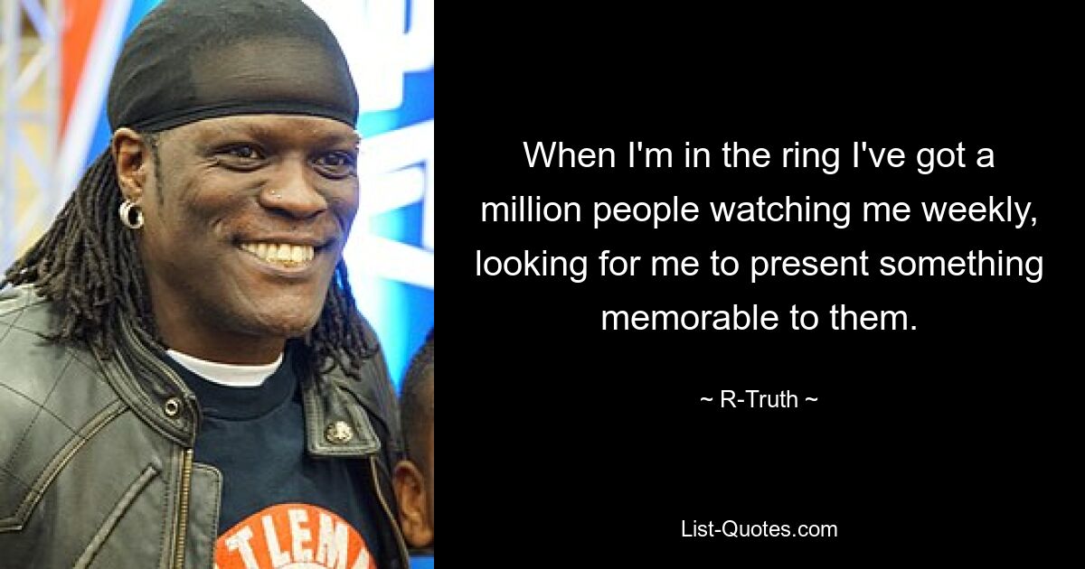 When I'm in the ring I've got a million people watching me weekly, looking for me to present something memorable to them. — © R-Truth