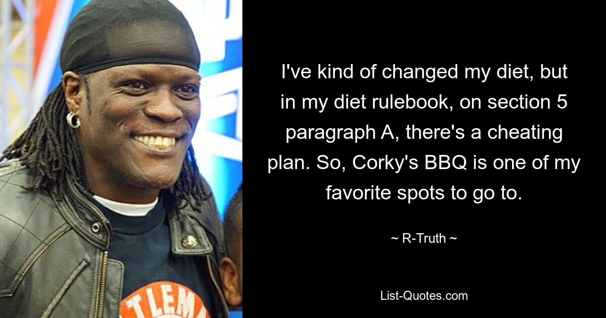 I've kind of changed my diet, but in my diet rulebook, on section 5 paragraph A, there's a cheating plan. So, Corky's BBQ is one of my favorite spots to go to. — © R-Truth