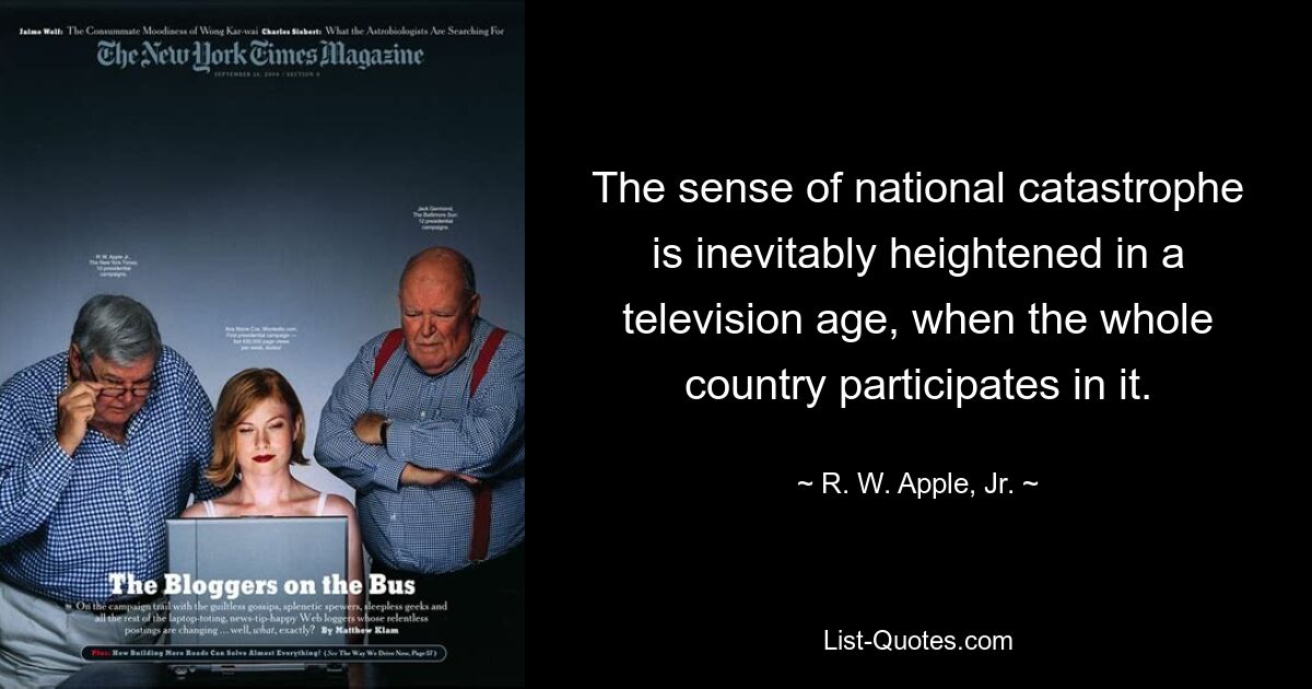 The sense of national catastrophe is inevitably heightened in a television age, when the whole country participates in it. — © R. W. Apple, Jr.