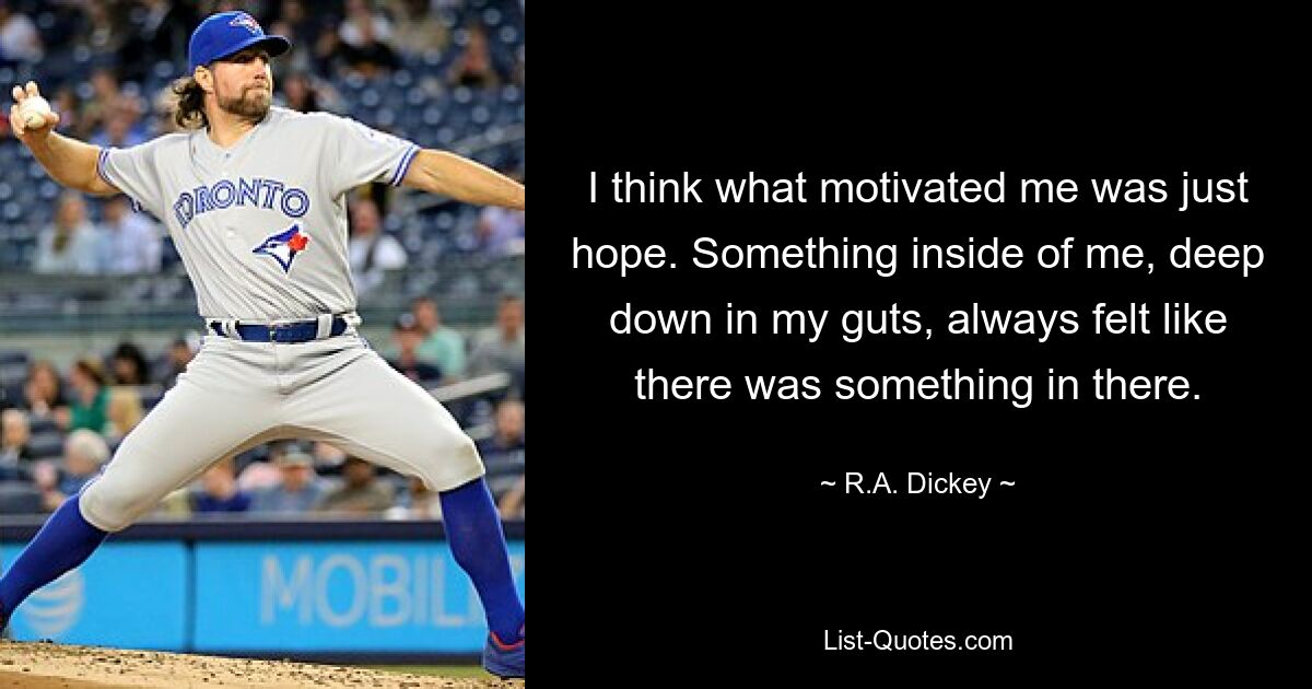 I think what motivated me was just hope. Something inside of me, deep down in my guts, always felt like there was something in there. — © R.A. Dickey