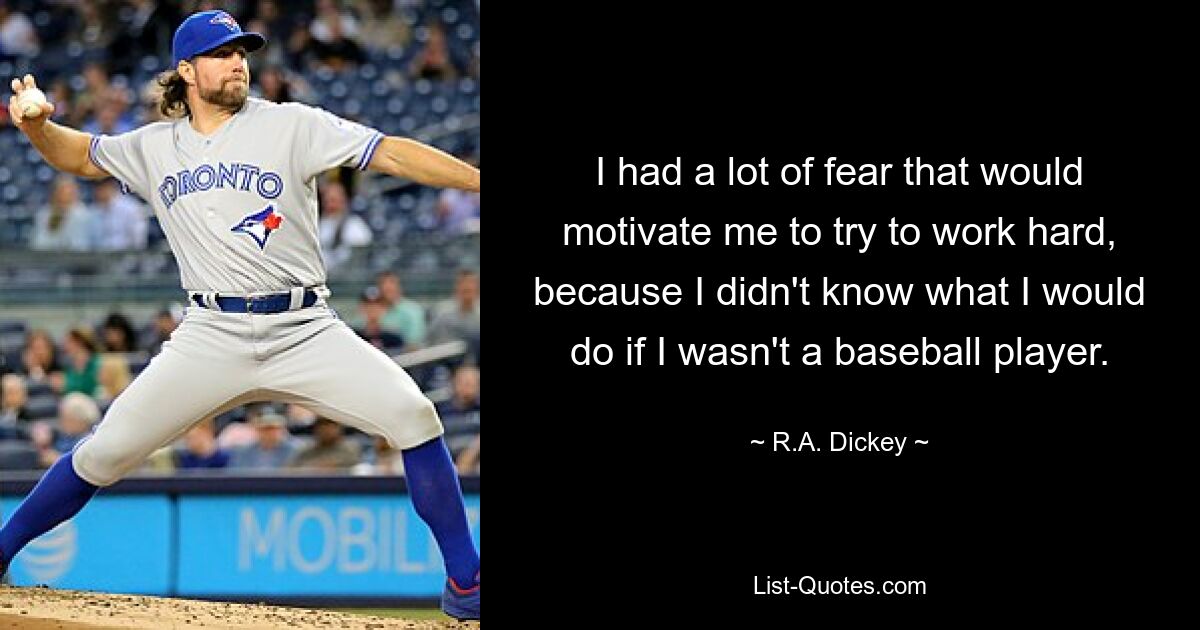 I had a lot of fear that would motivate me to try to work hard, because I didn't know what I would do if I wasn't a baseball player. — © R.A. Dickey