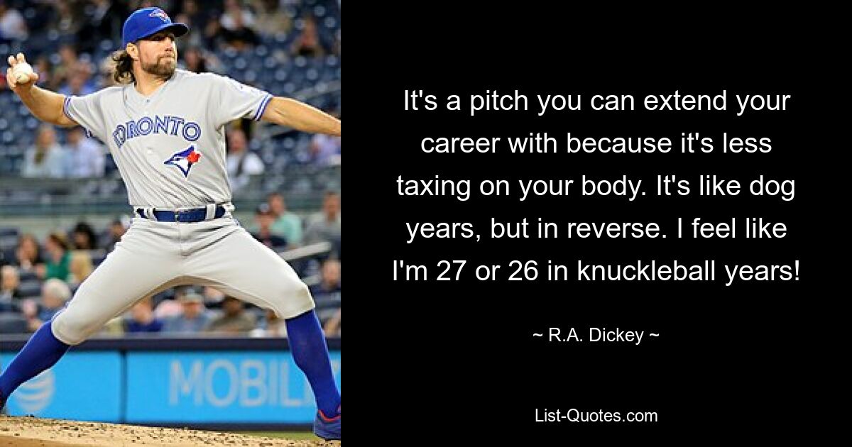 It's a pitch you can extend your career with because it's less taxing on your body. It's like dog years, but in reverse. I feel like I'm 27 or 26 in knuckleball years! — © R.A. Dickey