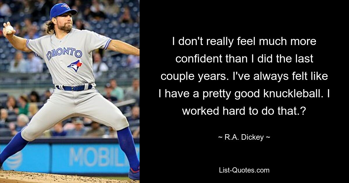 I don't really feel much more confident than I did the last couple years. I've always felt like I have a pretty good knuckleball. I worked hard to do that.? — © R.A. Dickey