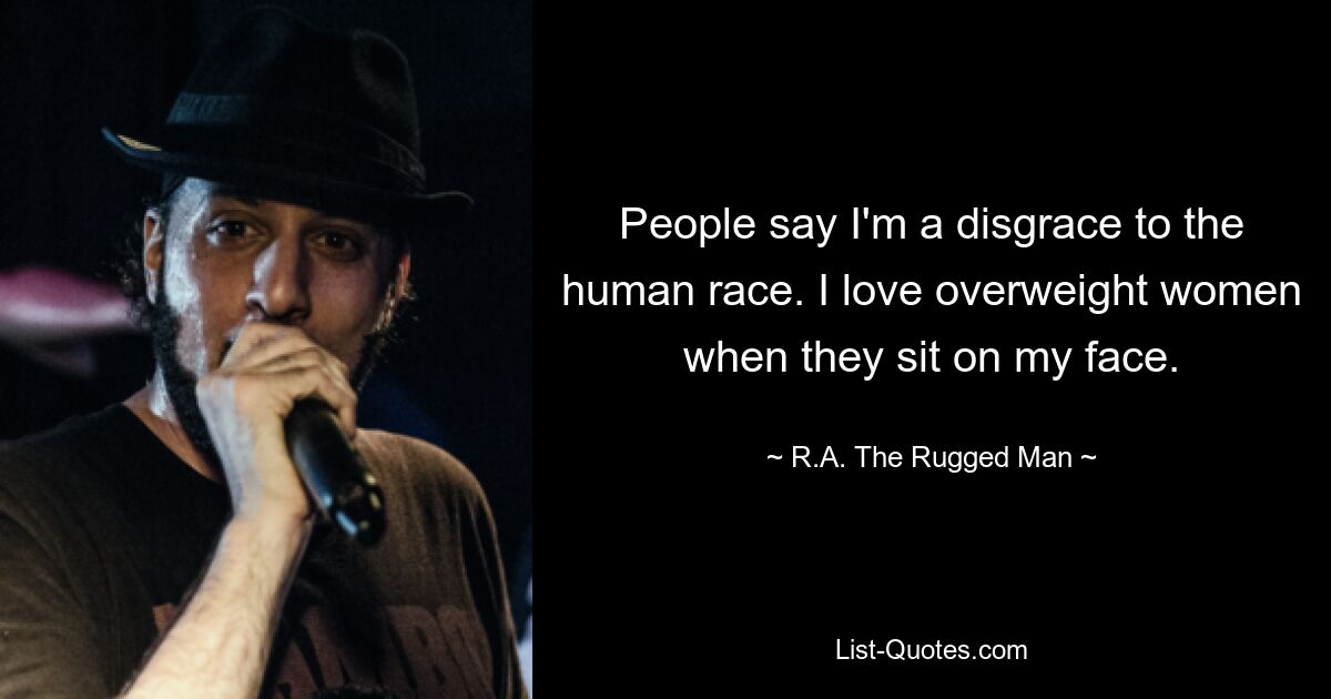 People say I'm a disgrace to the human race. I love overweight women when they sit on my face. — © R.A. The Rugged Man