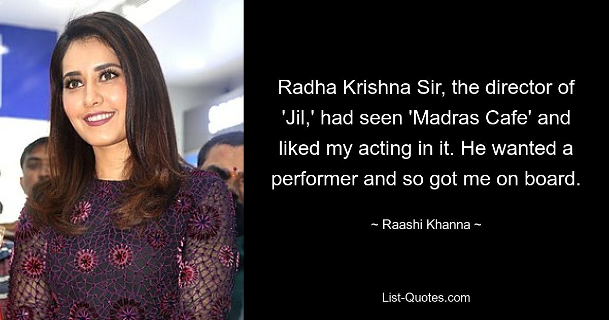 Radha Krishna Sir, the director of 'Jil,' had seen 'Madras Cafe' and liked my acting in it. He wanted a performer and so got me on board. — © Raashi Khanna