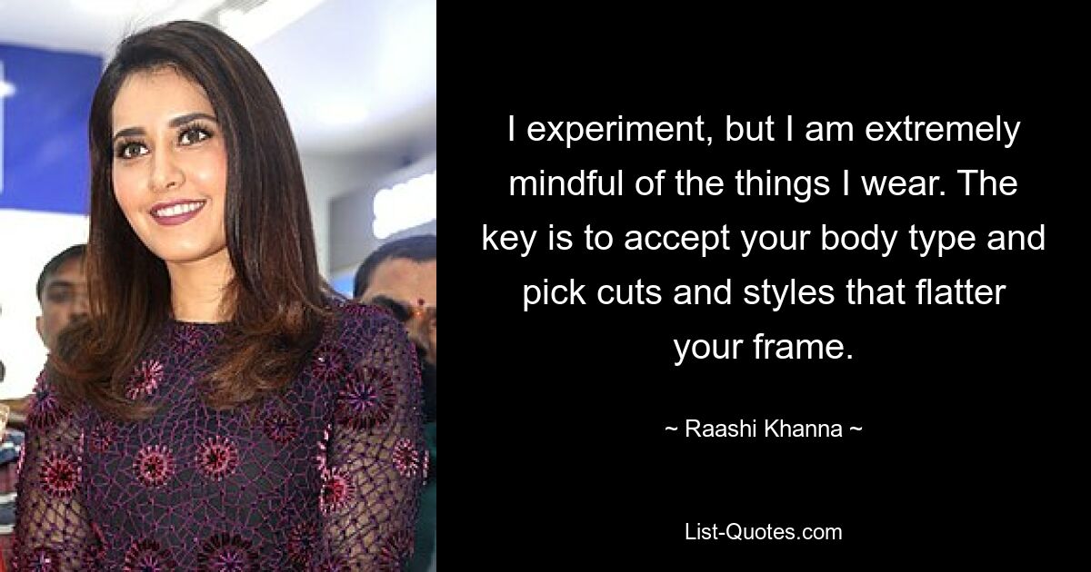 I experiment, but I am extremely mindful of the things I wear. The key is to accept your body type and pick cuts and styles that flatter your frame. — © Raashi Khanna