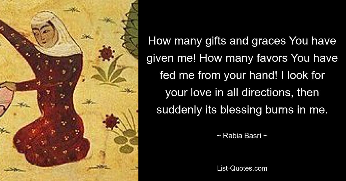 How many gifts and graces You have given me! How many favors You have fed me from your hand! I look for your love in all directions, then suddenly its blessing burns in me. — © Rabia Basri