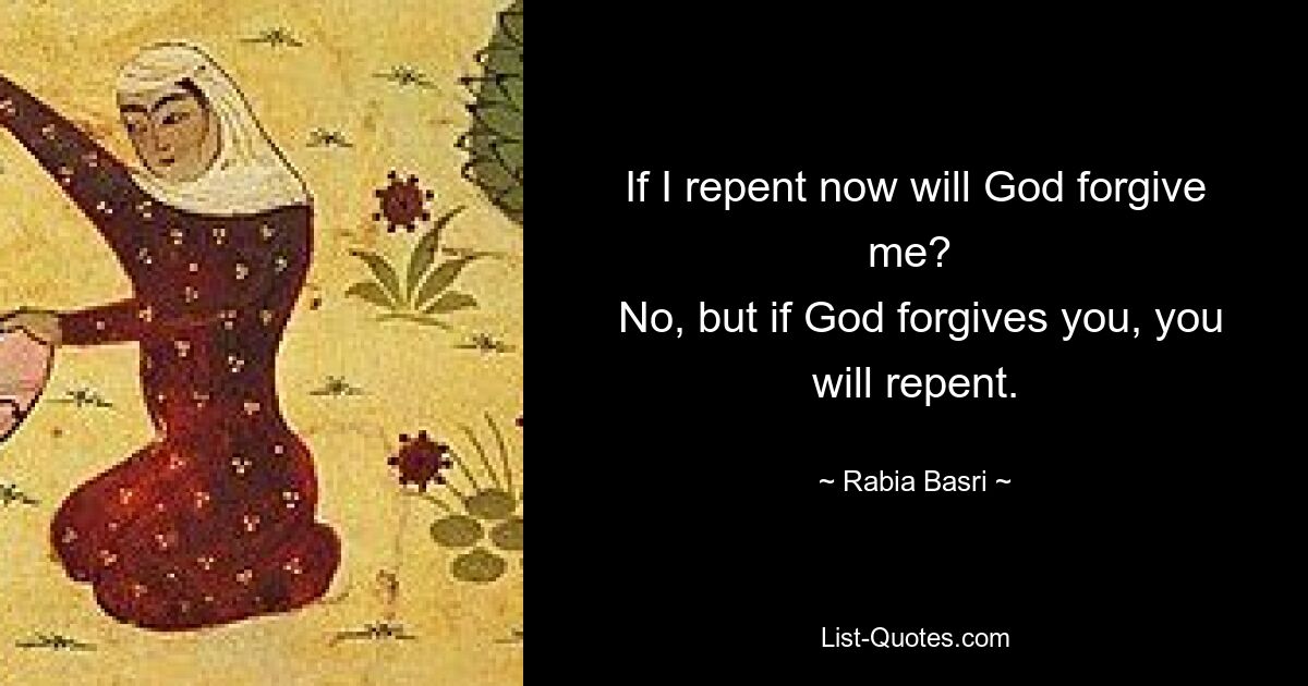 If I repent now will God forgive me? 
 No, but if God forgives you, you will repent. — © Rabia Basri