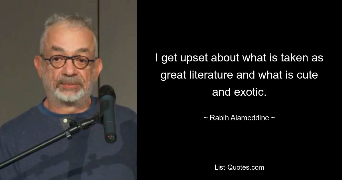 I get upset about what is taken as great literature and what is cute and exotic. — © Rabih Alameddine