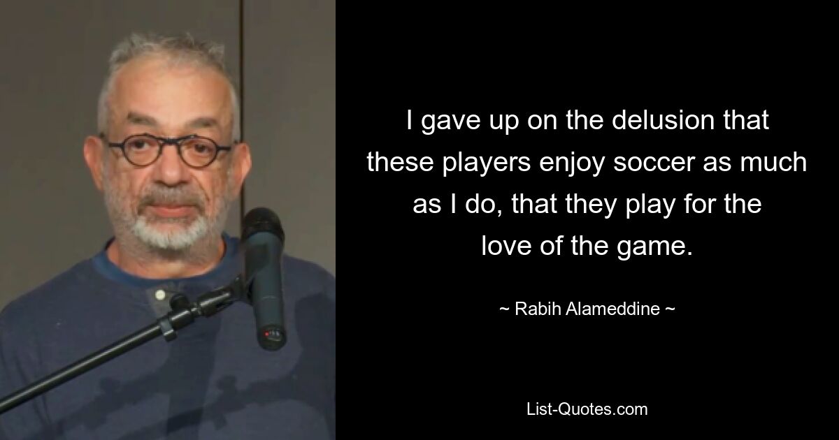 I gave up on the delusion that these players enjoy soccer as much as I do, that they play for the love of the game. — © Rabih Alameddine