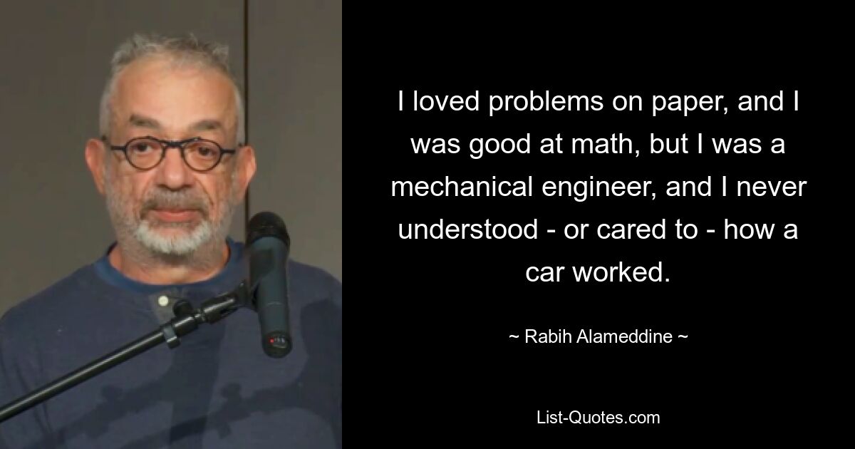 I loved problems on paper, and I was good at math, but I was a mechanical engineer, and I never understood - or cared to - how a car worked. — © Rabih Alameddine