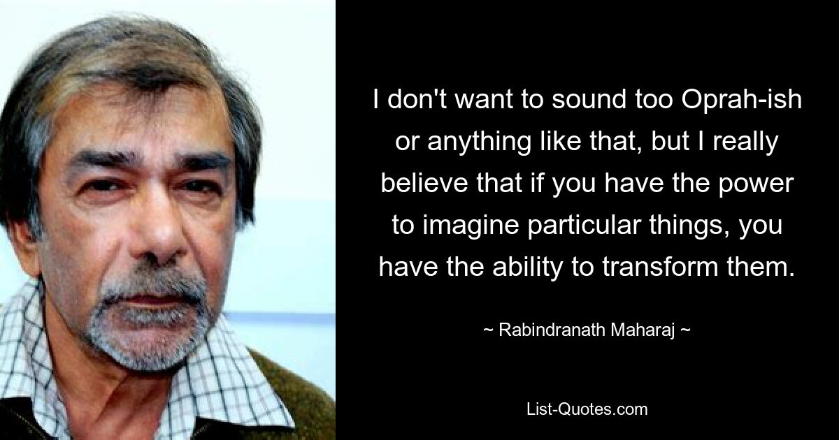 I don't want to sound too Oprah-ish or anything like that, but I really believe that if you have the power to imagine particular things, you have the ability to transform them. — © Rabindranath Maharaj