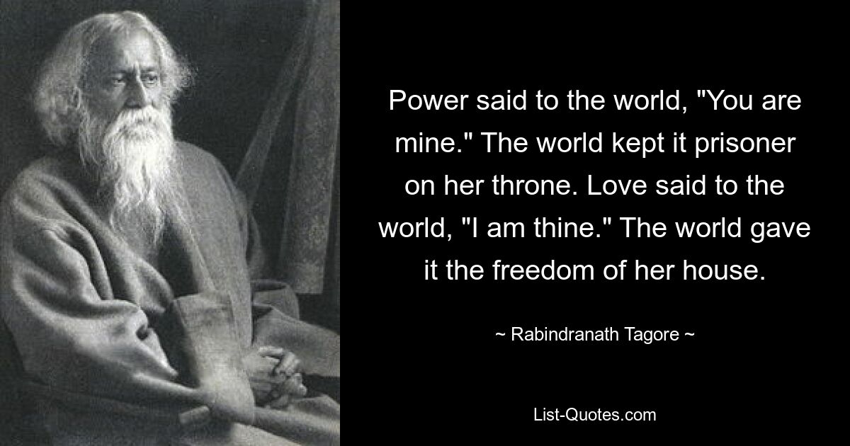 Power said to the world, "You are mine." The world kept it prisoner on her throne. Love said to the world, "I am thine." The world gave it the freedom of her house. — © Rabindranath Tagore