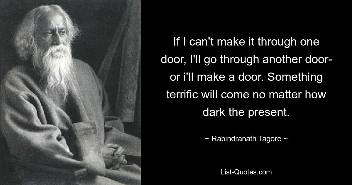 If I can't make it through one door, I'll go through another door- or i'll make a door. Something terrific will come no matter how dark the present. — © Rabindranath Tagore