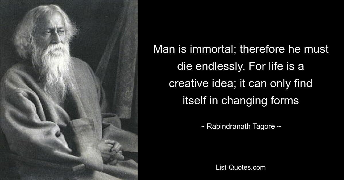 Man is immortal; therefore he must die endlessly. For life is a creative idea; it can only find itself in changing forms — © Rabindranath Tagore