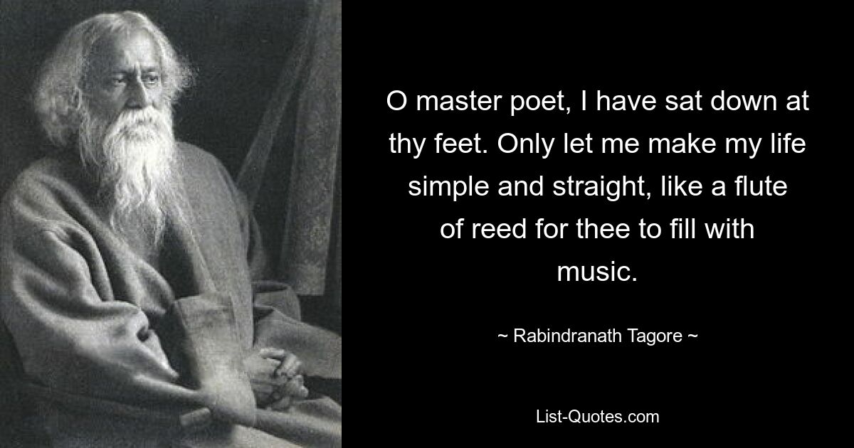 O master poet, I have sat down at thy feet. Only let me make my life simple and straight, like a flute of reed for thee to fill with music. — © Rabindranath Tagore