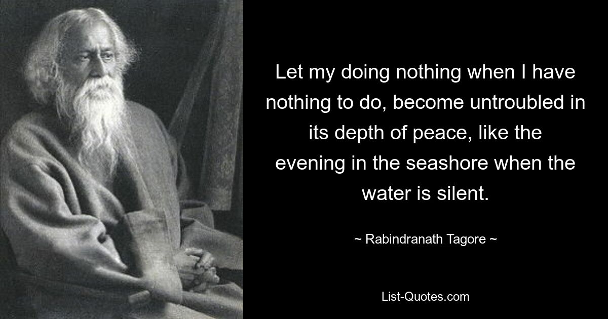 Let my doing nothing when I have nothing to do, become untroubled in its depth of peace, like the evening in the seashore when the water is silent. — © Rabindranath Tagore