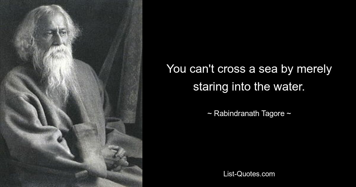 You can't cross a sea by merely staring into the water. — © Rabindranath Tagore