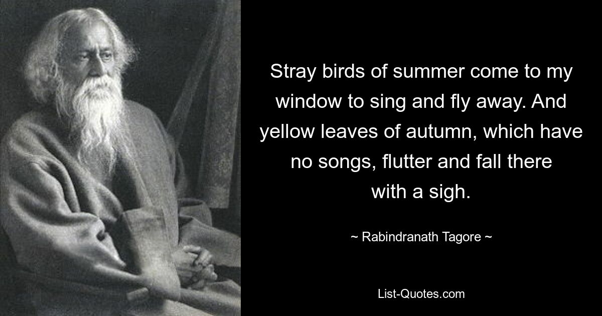 Stray birds of summer come to my window to sing and fly away. And yellow leaves of autumn, which have no songs, flutter and fall there with a sigh. — © Rabindranath Tagore