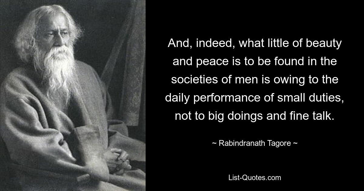 And, indeed, what little of beauty and peace is to be found in the societies of men is owing to the daily performance of small duties, not to big doings and fine talk. — © Rabindranath Tagore