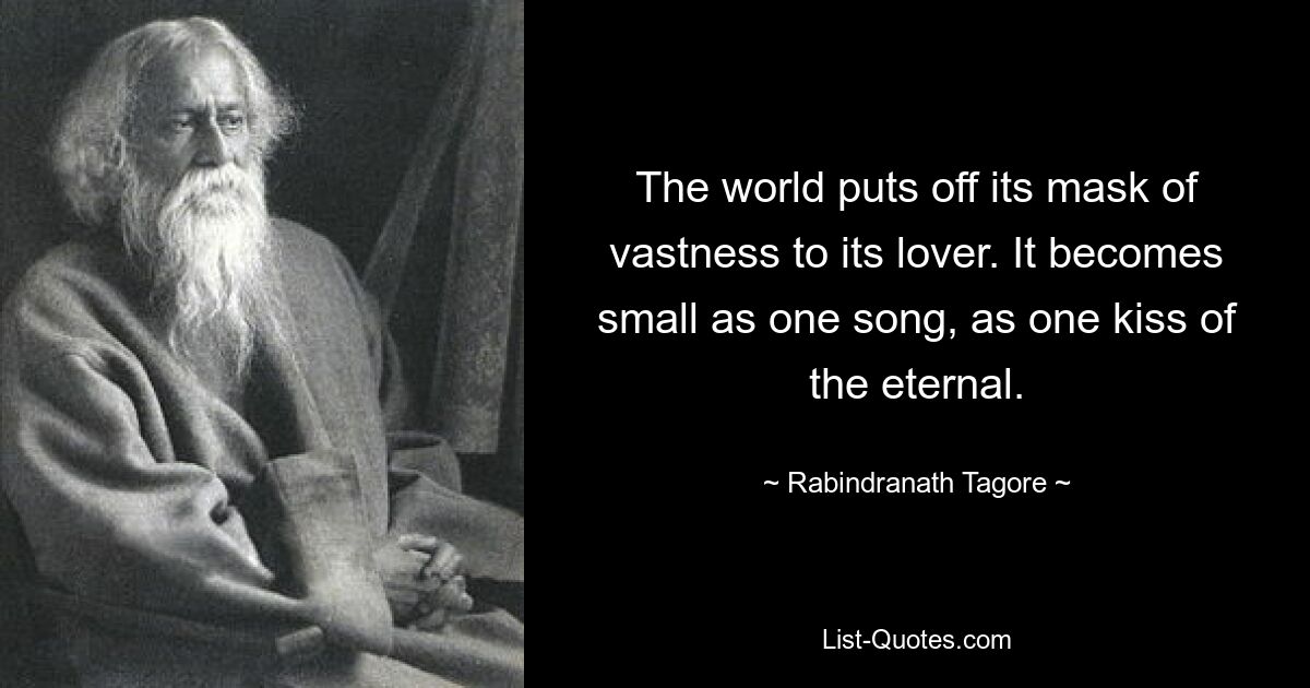 The world puts off its mask of vastness to its lover. It becomes small as one song, as one kiss of the eternal. — © Rabindranath Tagore