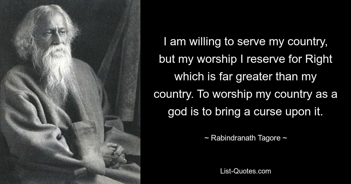 I am willing to serve my country, but my worship I reserve for Right which is far greater than my country. To worship my country as a god is to bring a curse upon it. — © Rabindranath Tagore